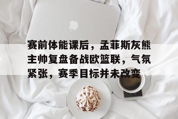关于赛前体能课后，孟菲斯灰熊主帅复盘备战欧篮联，气氛紧张，赛季目标并未改变的信息