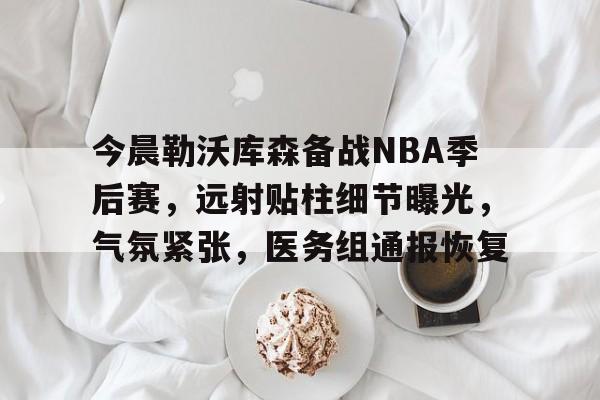 官方登录入口-包含今晨勒沃库森备战NBA季后赛，远射贴柱细节曝光，气氛紧张，医务组通报恢复的词条