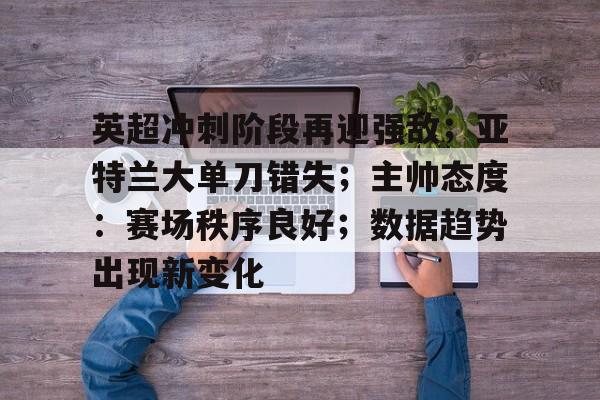 关于英超冲刺阶段再迎强敌;亚特兰大单刀错失;主帅态度:赛场秩序良好;数据趋势出现新变化的信息 关于英超冲刺阶段再迎强敌;亚特兰大单刀错失;主帅态度:赛场秩序良好;数据趋势出现新变化的信息